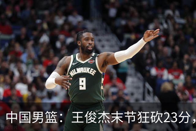 中国男篮：王俊杰末节狂砍23分，崔永熙找回状态，王浩然双位数得分