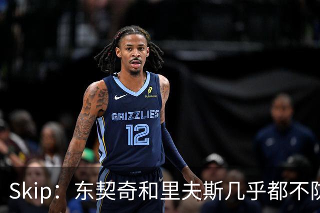 Skip：东契奇和里夫斯几乎都不防守 里夫斯真是尽力了&但总被点名